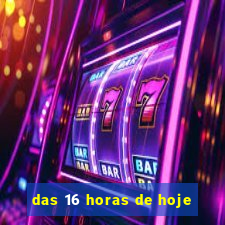 das 16 horas de hoje