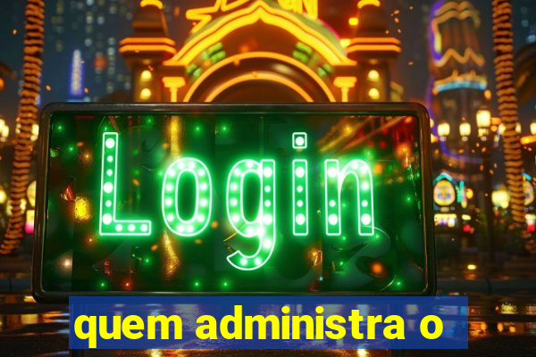 quem administra o