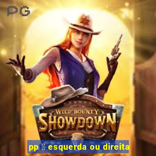 pp 茅 esquerda ou direita