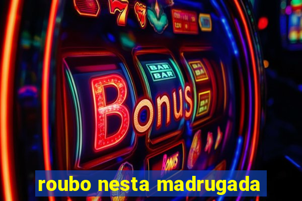 roubo nesta madrugada