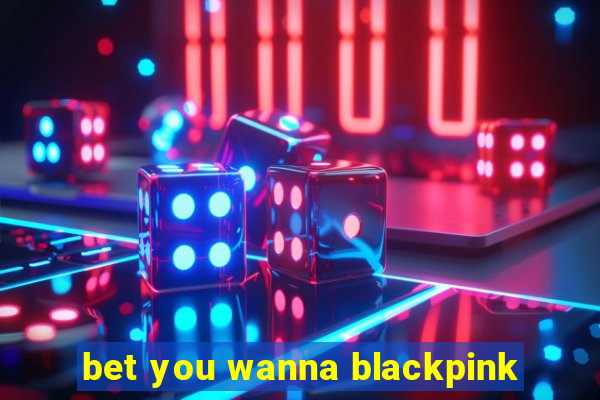 bet you wanna blackpink